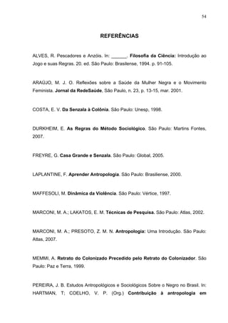 54
REFERÊNCIAS
ALVES, R. Pescadores e Anzóis. In: ______. Filosofia da Ciência: Introdução ao
Jogo e suas Regras. 20. ed. São Paulo: Brasilense, 1994. p. 91-105.
ARAÚJO, M. J. O. Reflexões sobre a Saúde da Mulher Negra e o Movimento
Feminista. Jornal da RedeSaúde, São Paulo, n. 23, p. 13-15, mar. 2001.
COSTA, E. V. Da Senzala à Colônia. São Paulo: Unesp, 1998.
DURKHEIM, E. As Regras do Método Sociológico. São Paulo: Martins Fontes,
2007.
FREYRE, G. Casa Grande e Senzala. São Paulo: Global, 2005.
LAPLANTINE, F. Aprender Antropologia. São Paulo: Brasiliense, 2000.
MAFFESOLI, M. Dinâmica da Violência. São Paulo: Vértice, 1997.
MARCONI, M. A.; LAKATOS, E. M. Técnicas de Pesquisa. São Paulo: Atlas, 2002.
MARCONI, M. A.; PRESOTO, Z. M. N. Antropologia: Uma Introdução. São Paulo:
Atlas, 2007.
MEMMI, A. Retrato do Colonizado Precedido pelo Retrato do Colonizador. São
Paulo: Paz e Terra, 1999.
PEREIRA, J. B. Estudos Antropológicos e Sociológicos Sobre o Negro no Brasil. In:
HARTMAN, T; COELHO, V. P. (Org.) Contribuição à antropologia em
 