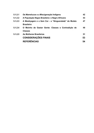 5.1.2.1 Os Mamelucos e a Miscigenação Indígena 42
5.1.2.2 A População Negra Brasileira: o Negro Africano 43
5.1.2.3 A Mestiçagem e o Item Cor - a “Ninguendade” do Mulato
Brasileiro
47
5.1.2.4 O Moinho de Gastar Gente: Classes e Contradição de
Classes
49
5.1.2.5 As Mulheres Brasileiras 51
CONSIDERAÇÕES FINAIS 53
REFERÊNCIAS 54
 