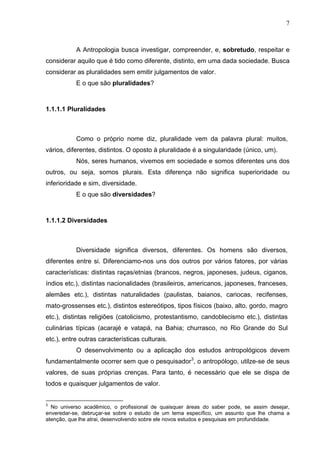 7
A Antropologia busca investigar, compreender, e, sobretudo, respeitar e
considerar aquilo que é tido como diferente, distinto, em uma dada sociedade. Busca
considerar as pluralidades sem emitir julgamentos de valor.
E o que são pluralidades?
1.1.1.1 Pluralidades
Como o próprio nome diz, pluralidade vem da palavra plural: muitos,
vários, diferentes, distintos. O oposto à pluralidade é a singularidade (único, um).
Nós, seres humanos, vivemos em sociedade e somos diferentes uns dos
outros, ou seja, somos plurais. Esta diferença não significa superioridade ou
inferioridade e sim, diversidade.
E o que são diversidades?
1.1.1.2 Diversidades
Diversidade significa diversos, diferentes. Os homens são diversos,
diferentes entre si. Diferenciamo-nos uns dos outros por vários fatores, por várias
características: distintas raças/etnias (brancos, negros, japoneses, judeus, ciganos,
índios etc.), distintas nacionalidades (brasileiros, americanos, japoneses, franceses,
alemães etc.), distintas naturalidades (paulistas, baianos, cariocas, recifenses,
mato-grossenses etc.), distintos estereótipos, tipos físicos (baixo, alto, gordo, magro
etc.), distintas religiões (catolicismo, protestantismo, candoblecismo etc.), distintas
culinárias típicas (acarajé e vatapá, na Bahia; churrasco, no Rio Grande do Sul
etc.), entre outras características culturais.
O desenvolvimento ou a aplicação dos estudos antropológicos devem
fundamentalmente ocorrer sem que o pesquisador3
, o antropólogo, utilze-se de seus
valores, de suas próprias crenças. Para tanto, é necessário que ele se dispa de
todos e quaisquer julgamentos de valor.
3
No universo acadêmico, o profissional de quaisquer áreas do saber pode, se assim desejar,
enveredar-se, debruçar-se sobre o estudo de um tema específico, um assunto que lhe chama a
atenção, que lhe atrai, desenvolvendo sobre ele novos estudos e pesquisas em profundidade.
 