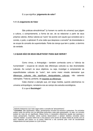 8
E o que significa julgamento de valor?
1.1.1.3 Julgamento de Valor
São práticas etnocêntricas4
(o homem no centro do universo) que julgam
a cultura, o comportamento, a forma de ser, de se relacionar a partir de seus
próprios valores. Atribui valores ao “outro” de acordo com aquilo que considera ser o
correto, o justo, o aplicável. É uma visão que despreza o conceito5
de diversidades e
se ocupa do conceito de superioridade. Parte da crença que tem o poder, o domínio
da verdade.
1.2 QUAIS SÃO OS SEUS OBJETIVOS? PARA QUE SERVE?
Como vimos, a Antropolgia - também conhecida como a “ciência da
humanidade” - ocupa-se do estudo das diferenças culturais ou das diversidades
culturais. Ao cumprir os seus objetivos, ou seja, investigar e compreender as
especificidades culturais do “outro”, tem como maior missão demostrar que
diferenças culturais não significam desigualdades culturais, não cabendo
valorações. Trata-se, portanto, de respeitar as diferenças.
Cabe chamar a atenção que, em larga medida, quando adentramos no
universo antropológico, remetemo-nos ao campo dos estudos sociológicos.
E o que é Sociologia?
4
Adiante trataremos com mais vagar sobre o conceito de “etnocentrismo”.
5
Conceitos: São significados, idéias, pensamentos oriundos de estudos e pesquisas. Os conceitos
podem variar de acordo com as definições atribuídas a eles pelo pesquisador, ou seja, um conceito
poderá ter mais de um significado. Dessa forma, é necessário utilizarmos aquele que expressa o
nosso pensamento. Exemplo: vários autores desenvolvem e adotam distintos conceitos sobre
“classes médias”: a) posso referir-me a uma pessoa como sendo de classe média de acordo com os
bens materiais que possui ou b) posso referir-me a ela somente pelo nível de escolaridade
independente de suas posses ou c) por ambos.
 
