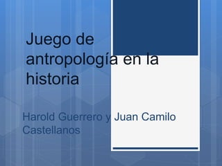 Juego de 
antropología en la 
historia 
Harold Guerrero y Juan Camilo 
Castellanos 
 