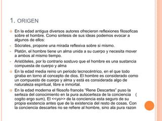 1. ORIGEN
 En la edad antigua diversos autores ofrecieron reflexiones filosoficas
sobre el hombre. Como sintesis de sus ideas podemos evocar a
algunos de ellos:
 Sócrates, propone una mirada reflexiva sobre si mismo.
 Platón, el hombre tiene un alma unida a su cuerpo y necesita mover
a ambos al mismo tiempo.
 Aristóteles, por lo contrario sostuvo que el hombre es una sustancia
compuesta de cuerpo y alma
 En la edad media reino un periodo tecnocéntrico, en el que todo
giraba en torno al concepto de dios. El hombre es considerado como
un compuesto de cuerpo y alma y está es considerada algo de
naturaleza espiritual, libre e inmortal.
 En la edad moderna el filosofo francés “Rene Descartes” puso la
serteza del conocimiento en la pura autocerteza de la conciencia (
cogito ergo sum). El <<yo>> de la conciencia esta seguro de su
propia existencia antes que de la existencia del resto de cosas. Con
la conciencia descartes no se refiere al hombre, sino ala pura razon
 
