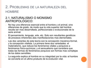2. PROBLEMAS DE LA NATURALEZA DEL
HOMBRE
2.1. NATURALISMO O MONISMO
ANTROPOLÓGICO:
o No hay una diferencia esencial entre el hombre y el animal, sino
diferencias de grado, de modo que la vida superior del hombre
resulta ser mas desarrollada, perfeccionada o evolucionada de la
serie animal.
o El pensamiento, lenguaje, arte, etc. Solo son resultantes genéticos
de procesos inherentes alas manifestaciones mas elementales.
o Las dos variantes de esta teoría son la concepción mecánico-formal,
y la concepción vitalista. La primera tiene dos variedades: el
materialismo, que reduce los fenómenos vitales y psíquicos a
fenómenos físico-químicos; y el sensualismo que considera que
todas las formas de fenómenos psíquicos son formas mas complejas
de los datos sensibles.
o La segunda explica al hombre en su integridad por la vida: el hombre
se convierte en el ultimo producto de la evolución vital.
 