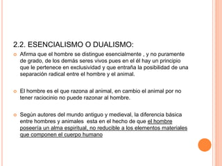 2.2. ESENCIALISMO O DUALISMO:
 Afirma que el hombre se distingue esencialmente , y no puramente
de grado, de los demás seres vivos pues en el él hay un principio
que le pertenece en exclusividad y que entraña la posibilidad de una
separación radical entre el hombre y el animal.
 El hombre es el que razona al animal, en cambio el animal por no
tener raciocinio no puede razonar al hombre.
 Según autores del mundo antiguo y medieval, la diferencia básica
entre hombres y animales esta en el hecho de que el hombre
poseería un alma espiritual, no reducible a los elementos materiales
que componen el cuerpo humano
 