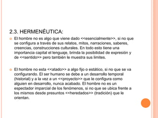 2.3. HERMENÉUTICA:
 El hombre no es algo que viene dado <<esencialmente>>, si no que
se configura a través de sus relatos, mitos, narraciones, saberes,
creencias, construcciones culturales. En todo esto tiene una
importancia capital el lenguaje, brinda la posibilidad de expresión y
de <<sentido>> pero también le muestra sus limites.
 El hombre no esta <<atado>> a algo fijo o estático, si no que se va
configurando. El ser humano se debe a un desarrollo temporal
(historial) y a la vez a un <<proyecto>> que le configura como
alguien en desarrollo, nunca acabado. El hombre no es un
espectador imparcial de los fenómenos, si no que se ubica frente a
los mismos desde presuntos <<heredados>> (tradición) que le
orientan.
 