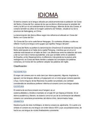 El idioma coreano es la lengua utilizada por prácticamente toda la población de Corea
del Norte y Corea del Sur, países de los que es idioma oficial aunque la variedad del
norte y la del sur no son exactamente la misma lengua. Además de las dos Coreas, el
coreano también se utiliza en la región autónoma de Yanbian, situada al sur de la
provincia de Heilongjiang en China.
La denominación del idioma difiere según nos refiramos al utilizado en Corea del
Norte o en Corea del Sur.
En Corea del Sur se le suele llamar Hangugeo. En contextos oficiales o cultos se
refieren mucho a la lengua como gugeo que significa "lengua del país".
En Corea del Norte se prefiere la denominación Chosŏnmal. El estándar de Corea del
Norte está basado en el habla de la capital Pionyang, mientras que en el sur el
estándar está basado en el habla de Seúl. Las diferencias entre los dialectos del norte
y del sur son más o menos equivalentes a las que se hallan entre el castellano
de España y el de Hispanoamérica, la diferencia más grande es la postura ante
neologismos; en Corea del Norte tienden a adaptar los conceptos con palabras
coreanas y en Corea del Sur prefieren adoptar las palabras del inglés.
Clasificación:
FILOGENETICA
El origen del coreano aún no está claro (ver idioma japonés). Algunos lingüistas lo
agrupan con las lenguas altaicas y el goguryano en un único grupo coreano-japonés
o fuyu. Como ninguna de las filiaciones ha podido ser probada una cantidad
considerable de estudiosos prefieren referirse al coreano como una lengua aislada.
ESCRITURA
El sistema de escritura coreano es el hangeul, es un
sistema alfabético y fonético inventado en el siglo XV por Sejong el Grande. En el
idioma académico y literario, es todavía común el uso de la combinación del alfabeto
coreano con caracteres provenientes del idioma chino, denominados hanja.
GRAMATICA
Desde el punto de vista morfológico, el idioma coreano es aglutinante. En cuanto a la
sintaxis el coreano es una lengua con orden básico SOV y que usa postposiciones, de
hecho es una lengua de núcleo finalbastante consistente.
 