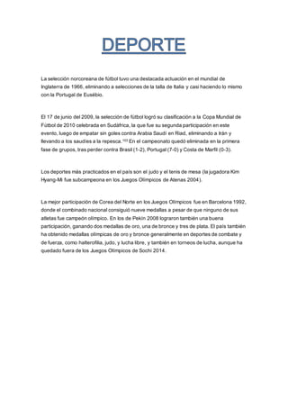 La selección norcoreana de fútbol tuvo una destacada actuación en el mundial de
Inglaterra de 1966, eliminando a selecciones de la talla de Italia y casi haciendo lo mismo
con la Portugal de Eusébio.
El 17 de junio del 2009, la selección de fútbol logró su clasificación a la Copa Mundial de
Fútbol de 2010 celebrada en Sudáfrica, la que fue su segunda participación en este
evento, luego de empatar sin goles contra Arabia Saudí en Riad, eliminando a Irán y
llevando a los saudíes a la repesca.103 En el campeonato quedó eliminada en la primera
fase de grupos, tras perder contra Brasil (1-2), Portugal (7-0) y Costa de Marfil (0-3).
Los deportes más practicados en el país son el judo y el tenis de mesa (la jugadora Kim
Hyang-Mi fue subcampeona en los Juegos Olímpicos de Atenas 2004).
La mejor participación de Corea del Norte en los Juegos Olímpicos fue en Barcelona 1992,
donde el combinado nacional consiguió nueve medallas a pesar de que ninguno de sus
atletas fue campeón olímpico. En los de Pekín 2008 lograron también una buena
participación, ganando dos medallas de oro, una de bronce y tres de plata. El país también
ha obtenido medallas olímpicas de oro y bronce generalmente en deportes de combate y
de fuerza, como halterofilia, judo, y lucha libre, y también en torneos de lucha, aunque ha
quedado fuera de los Juegos Olímpicos de Sochi 2014.
 