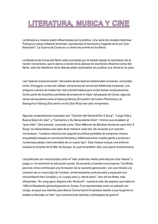 La literatura y música están influenciadas por la política. Una serie de novelas históricas
Pulmyouui yoksa (Historia Immortal) representan el heroísmo y tragedia de la era "pre-
liberación". La Guerra de Corea es un tema recurrente en los libros.
La literatura de Corea del Norte está controlado por el estado desde el nacimiento de la
nación norcoreana, que lo ejerce a través de la alianza de escritores oficial de Corea del
Norte, solo los miembros de la alianza están autorizados en publicar sus obras en su país.
Las "óperas revolucionarias", derivadas de las óperas tradicionales coreanas, conocidas
como ch'angguk, a menudo utilizan variaciones de canciones folklóricas coreanas. Los
antiguos cuentos de hadas han sido transformados para incluir temas revolucionarios.
Como parte de la política partidista de preservar lo mejor del pasado de Corea, algunas
obras vernaculares como el Sasong kibong (Encuentro de Cuatro Personas) y el
Ssangch'on Kibong (Encuentro en los Dos Ríos) han sido reimpresos.
Algunas composiciones musicales son "Canción del General Kim Il Sung", "Larga Vida y
Buena Salud al Líder", y "Cantamos a Su Benevolente Amor", himnos que ensalzan al
"gran líder". Otra canción, conocida como "Diez Millones de Bombas Humanas para Kim Il
Sung" es interpretada a las siete de la mañana cada día. De acuerdo a un escritor
norcoreano, "nuestros músicos han seguido la política partidista de componer música
orquestada basada en canciones famosas y folklóricas entre nuestra gente y producen
numerosas piezas instrumentales de un nuevo tipo". Esta música incluye una sinfonía
basada en el tema de El Mar de Sangre, la cual ha también sido una ópera revolucionaria.
Las películas son reconocidas como el "más poderoso medio para educar a las masas" y
juega un rol central en la educación social. De acuerdo a fuentes norcoreanas, "los filmes
para los niños contribuyen a la formación de la naciente generación, con una mirada a la
creación de un nuevo tipo de humano, armónicamente evolucionado y equipado con
conocimiento bien fundado y un cuerpo sano y mente sana". Uno de los filmes más
influyentes, "An Jung-geun dispara a Ito Hirobumi", cuenta la vida del asesino que mató en
1909 al Residente-general japonés en Corea. Fue representado como un patriota con
coraje, aunque sus intentos para liberar Corea fueron frustrados debido a que la gente no
estaba unida bajo un líder "que conociera las tácticas y estrategias de guerra".
 