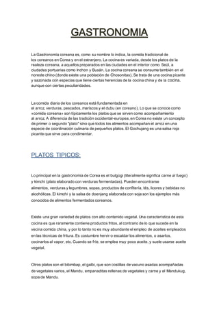 La Gastronomía coreana es, como su nombre lo indica, la comida tradicional de
los coreanos en Corea y en el extranjero. La cocina es variada, desde los platos de la
realeza coreana, a aquellos preparados en las ciudades en el interior como Seúl, a
ciudades portuarias como Inchon y Busán. La cocina coreana se consume también en el
noreste chino (donde existe una población de Chosonitas). Se trata de una cocina picante
y sazonada con especias que tiene ciertas herencias de la cocina china y de la cocina,
aunque con ciertas peculiaridades.
La comida diaria de los coreanos está fundamentada en
el arroz, verduras, pescados, mariscos y el dubu (en coreano). Lo que se conoce como
«comida coreana» son típicamente los platos que se sirven como acompañamiento
al arroz. A diferencia de las tradición occidental-europea,en Corea no existe un concepto
de primer o segundo "plato" sino que todos los alimentos acompañan el arroz en una
especie de coordinación culinaria de pequeños platos. El Gochujang es una salsa roja
picante que sirve para condimentar.
PLATOS TIPICOS:
Lo principal en la gastronomía de Corea es el bulgogi (literalmente significa carne al fuego)
y kimchi (plato elaborado con verduras fermentadas). Pueden encontrarse
alimentos, verduras y legumbres, sopas, productos de confitería, tés, licores y bebidas no
alcohólicas. El kimchi y la salsa de doenjang elaborada con soja son los ejemplos más
conocidos de alimentos fermentados coreanos.
Existe una gran variedad de platos con alto contenido vegetal. Una característica de esta
cocina es que raramente contiene productos fritos, al contrario de lo que sucede en la
vecina comida china, y por lo tanto no es muy abundante el empleo de aceites empleados
en las técnicas de fritura. Es costumbre hervir o escaldar los alimentos, o asarlos,
cocinarlos al vapor, etc. Cuando se fríe, se emplea muy poco aceite, y suele usarse aceite
vegetal.
Otros platos son el bibimbap, el galbi, que son costillas de vacuno asadas acompañadas
de vegetales varios, el Mandu, empanaditas rellenas de vegetales y carne y el Mandukug,
sopa de Mandu.
 
