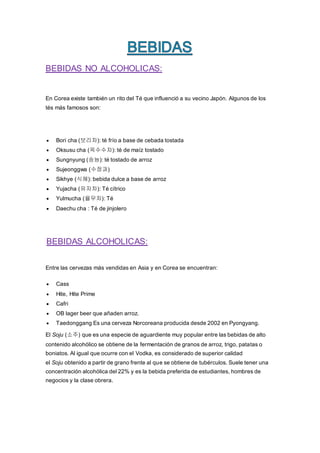 BEBIDAS NO ALCOHOLICAS:
En Corea existe también un rito del Té que influenció a su vecino Japón. Algunos de los
tés más famosos son:
 Bori cha (보리차): té frío a base de cebada tostada
 Oksusu cha (옥수수차): té de maíz tostado
 Sungnyung (숭늉): té tostado de arroz
 Sujeonggwa (수정과)
 Sikhye (식혜): bebida dulce a base de arroz
 Yujacha (유자차): Té cítrico
 Yulmucha (율무차): Té
 Daechu cha : Té de jinjolero
BEBIDAS ALCOHOLICAS:
Entre las cervezas más vendidas en Asia y en Corea se encuentran:
 Cass
 Hite, Hite Prime
 Cafri
 OB lager beer que añaden arroz.
 Taedonggang Es una cerveza Norcoreana producida desde 2002 en Pyongyang.
El Soju (소주) que es una especie de aguardiente muy popular entre las bebidas de alto
contenido alcohólico se obtiene de la fermentación de granos de arroz, trigo, patatas o
boniatos. Al igual que ocurre con el Vodka, es considerado de superior calidad
el Soju obtenido a partir de grano frente al que se obtiene de tubérculos. Suele tener una
concentración alcohólica del 22% y es la bebida preferida de estudiantes, hombres de
negocios y la clase obrera.
 