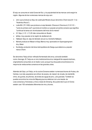 El soju se consume en toda Corea del Sur, y la popularidad de las marcas varía según la
región. Algunas de las numerosas marcas de soju son:
 Jinro que produce su Soju de cuádruple filtrado al que denomina Cham iseul(참 이슬 -
"Auténtico Rocío")
 Lotte BG (롯데 BG) que produce un soju llamado Cheoeum Cheoreum (처음처럼 -
"como la primera vez") que toma el nombre un popular proverbio coreano que significa
"continuar la tarea con el entusiasmo del inicio de la misma"
 C1 Soju (시원 소주) El más consumido en Busán
 IpSoju muy popular en la región de Jeollanam-do
 Hallasan Soju en Jeju-do llamado así por su montaña Hallasan.
 Muhak produce en Masan el Soju Blanco muy apreciado en Gyeongsangnam-
do y Ulsan
 Kumbokju productor del área metropolitana de Daegu que elabora su popular
marca Cham.
Se denomina Yakju al licor refinado fermentado del arroz, conocido también
como cheongju. El Takju es un vino tradicional de arroz makgeolli de aspecto lechoso,
originalmente consumido en el medio rural, aunque hoy día puede encontrarse en la
mayoría de restaurantes coreanos en las grandes urbes.
Además del Soju y el Yakju, en la cocina Coreana existen numerosos licores de frutas y de
hierbas. Los más populares son el licor de acacia, de maesil, de ciruela, de membrillo
chino, de guinda, de piñones, de brotes de aguja de pino, y de granada. También se
pueden encontrar los vinos de Majuang que se elaboran con una mezcla de
uvas coreanas y francesas y vinos a base de Ginseng. Se puede decir que en Corea
existen casi 100 variedades diferentes de vino y licores.
 