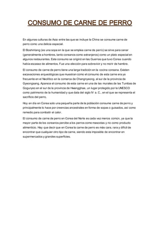 En algunas culturas de Asia entre las que se incluye la China se consume carne de
perro como una delicia especial.
El Boshintang (es una sopa en la que se emplea carne de perro) se sirve para cenar
(generalmente a hombres, tanto coreanos como extranjeros) como un plato especial en
algunos restaurantes. Este consumo se originó en las Guerras que tuvo Corea cuando
había escasez de alimentos. Fue una elección para sobrevivir y no morir de hambre.
El consumo de carne de perro tiene una larga tradición en la cocina coreana. Existen
excavaciones arqueológicas que muestran como el consumo de esta carne era ya
frecuente en el Neolítico en la comarca de Changnyeong, al sur de la provincia de
Gyeongsang. Aparece el consumo de esta carne en una de las murales de las Tumbas de
Goguryeo en el sur de la provincia de Hwangghae, un lugar protegido por la UNESCO
como patrimonio de la humanidad y que data del siglo IV a. C., en el que se representa el
sacrificio del perro.
Hoy en día en Corea solo una pequeña parte de la población consume carne de perro y
principalmente lo hace por creencias ancestrales en forma de sopas o guisados, así como
remedio para combatir el calor.
El consumo de carne de perro en Corea del Norte es cada vez menos común, ya que la
mayor parte de los coreanos percibe a los perros como mascotas y no como producto
alimenticio. Hay que decir que en Corea la carne de perro es más cara, rara y difícil de
encontrar que cualquier otro tipo de carne, siendo esta imposible de encontrar en
supermercados y grandes superficies.
 
