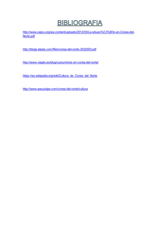 http://www.oajnu.org/wp-content/uploads/2012/03/La-situaci%C3%B3n-en-Corea-del-
Norte.pdf
http://blogs.elpais.com/files/corea-del-norte-3032003.pdf
http://www.viajalo.es/blog/costumbres-en-corea-del-norte/
https://es.wikipedia.org/wiki/Cultura_de_Corea_del_Norte
http://www.easyviajar.com/corea-del-norte/cultura
 