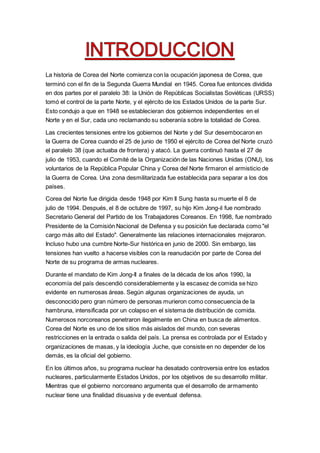 La historia de Corea del Norte comienza con la ocupación japonesa de Corea, que
terminó con el fin de la Segunda Guerra Mundial en 1945. Corea fue entonces dividida
en dos partes por el paralelo 38: la Unión de Repúblicas Socialistas Soviéticas (URSS)
tomó el control de la parte Norte, y el ejército de los Estados Unidos de la parte Sur.
Esto condujo a que en 1948 se establecieran dos gobiernos independientes en el
Norte y en el Sur, cada uno reclamando su soberanía sobre la totalidad de Corea.
Las crecientes tensiones entre los gobiernos del Norte y del Sur desembocaron en
la Guerra de Corea cuando el 25 de junio de 1950 el ejército de Corea del Norte cruzó
el paralelo 38 (que actuaba de frontera) y atacó. La guerra continuó hasta el 27 de
julio de 1953, cuando el Comité de la Organización de las Naciones Unidas (ONU), los
voluntarios de la República Popular China y Corea del Norte firmaron el armisticio de
la Guerra de Corea. Una zona desmilitarizada fue establecida para separar a los dos
países.
Corea del Norte fue dirigida desde 1948 por Kim Il Sung hasta su muerte el 8 de
julio de 1994. Después, el 8 de octubre de 1997, su hijo Kim Jong-il fue nombrado
Secretario General del Partido de los Trabajadores Coreanos. En 1998, fue nombrado
Presidente de la Comisión Nacional de Defensa y su posición fue declarada como "el
cargo más alto del Estado". Generalmente las relaciones internacionales mejoraron.
Incluso hubo una cumbre Norte-Sur histórica en junio de 2000. Sin embargo, las
tensiones han vuelto a hacerse visibles con la reanudación por parte de Corea del
Norte de su programa de armas nucleares.
Durante el mandato de Kim Jong-Il a finales de la década de los años 1990, la
economía del país descendió considerablemente y la escasez de comida se hizo
evidente en numerosas áreas. Según algunas organizaciones de ayuda, un
desconocido pero gran número de personas murieron como consecuencia de la
hambruna, intensificada por un colapso en el sistema de distribución de comida.
Numerosos norcoreanos penetraron ilegalmente en China en busca de alimentos.
Corea del Norte es uno de los sitios más aislados del mundo, con severas
restricciones en la entrada o salida del país. La prensa es controlada por el Estado y
organizaciones de masas, y la ideología Juche, que consiste en no depender de los
demás, es la oficial del gobierno.
En los últimos años, su programa nuclear ha desatado controversia entre los estados
nucleares, particularmente Estados Unidos, por los objetivos de su desarrollo militar.
Mientras que el gobierno norcoreano argumenta que el desarrollo de armamento
nuclear tiene una finalidad disuasiva y de eventual defensa.
 