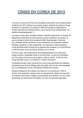 La crisis en Corea de 2013 fue una escalada de tensiones que se desencadenó
en febrero de 2013, debido a una prueba nuclear realizada por parte de Corea
del Norte en respuesta a la resolución 2087 del Consejo de Seguridad de
la ONU solicitada por Estados Unidos, que lo sancionó por el lanzamiento del
satélite Kwangmyongsong-3 2.
La prueba nuclear llevó a Estados Unidos a solicitar nuevamente al Consejo de
Seguridad la aplicación de más sanciones contra el gobierno norcoreano, lo
que se produjo a través de la resolución 2094. Días después, Corea del
Sur y Estados Unidos anunciaron que se reforzarían las maniobras militares
conjuntas que llevan a cabo anualmente. En respuesta a estas maniobras,
Corea del Norte anuló el pacto de no agresión que mantenía con Corea del Sur
y cortó las líneas de comunicación directas con su vecino.
El 29 de marzo, dos bombarderos B-2A estadounidenses con capacidad
nuclear lanzaron proyectiles frente al mar de Corea. Lo que fue considerado
por Pion Yang como el inicio de la guerra contra su nación. El 30 de marzo,
Corea del Norte anunció su entrada en «estado de guerra».
A mediados de abril, tanto Corea del Sur como Corea del Norte han realizado
propuestas para iniciar el diálogo entre las partes, pero no han sido aceptadas
por sus contrapartes por las condiciones iniciales para reunirse.
Desde la finalización de la Guerra de Corea con un armisticio en 1953, la
tensión en la península coreana nunca ha desaparecido, debido a la sucesión
de diversos movimientos militares a ambos lados de la frontera y en los mares
adyacentes por parte de los dos países y el resto de potencias regionales.
 