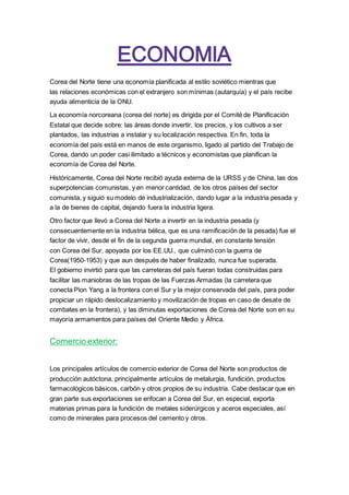 Corea del Norte tiene una economía planificada al estilo soviético mientras que
las relaciones económicas con el extranjero son mínimas (autarquía) y el país recibe
ayuda alimenticia de la ONU.
La economía norcoreana (corea del norte) es dirigida por el Comité de Planificación
Estatal que decide sobre: las áreas donde invertir, los precios, y los cultivos a ser
plantados, las industrias a instalar y su localización respectiva. En fin, toda la
economía del país está en manos de este organismo, ligado al partido del Trabajo de
Corea, dando un poder casi ilimitado a técnicos y economistas que planifican la
economía de Corea del Norte.
Históricamente, Corea del Norte recibió ayuda externa de la URSS y de China, las dos
superpotencias comunistas, y en menor cantidad, de los otros países del sector
comunista, y siguió su modelo de industrialización, dando lugar a la industria pesada y
a la de bienes de capital, dejando fuera la industria ligera.
Otro factor que llevó a Corea del Norte a invertir en la industria pesada (y
consecuentemente en la industria bélica, que es una ramificación de la pesada) fue el
factor de vivir, desde el fin de la segunda guerra mundial, en constante tensión
con Corea del Sur, apoyada por los EE.UU., que culminó con la guerra de
Corea(1950-1953) y que aun después de haber finalizado, nunca fue superada.
El gobierno invirtió para que las carreteras del país fueran todas construidas para
facilitar las maniobras de las tropas de las Fuerzas Armadas (la carretera que
conecta Pion Yang a la frontera con el Sur y la mejor conservada del país, para poder
propiciar un rápido deslocalizamiento y movilización de tropas en caso de desate de
combates en la frontera), y las diminutas exportaciones de Corea del Norte son en su
mayoría armamentos para países del Oriente Medio y África.
Comercio exterior:
Los principales artículos de comercio exterior de Corea del Norte son productos de
producción autóctona, principalmente artículos de metalurgia, fundición, productos
farmacológicos básicos, carbón y otros propios de su industria. Cabe destacar que en
gran parte sus exportaciones se enfocan a Corea del Sur, en especial, exporta
materias primas para la fundición de metales siderúrgicos y aceros especiales, así
como de minerales para procesos del cemento y otros.
 