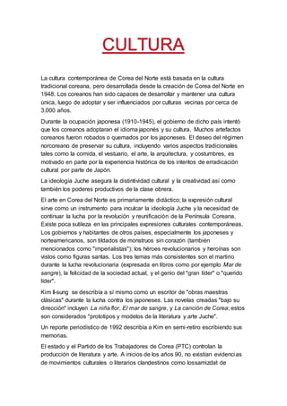 La cultura contemporánea de Corea del Norte está basada en la cultura
tradicional coreana, pero desarrollada desde la creación de Corea del Norte en
1948. Los coreanos han sido capaces de desarrollar y mantener una cultura
única, luego de adoptar y ser influenciados por culturas vecinas por cerca de
3.000 años.
Durante la ocupación japonesa (1910-1945), el gobierno de dicho país intentó
que los coreanos adoptaran el idioma japonés y su cultura. Muchos artefactos
coreanos fueron robados o quemados por los japoneses. El deseo del régimen
norcoreano de preservar su cultura, incluyendo varios aspectos tradicionales
tales como la comida, el vestuario, el arte, la arquitectura, y costumbres, es
motivado en parte por la experiencia histórica de los intentos de erradicación
cultural por parte de Japón.
La ideología Juche asegura la distintividad cultural y la creatividad así como
también los poderes productivos de la clase obrera.
El arte en Corea del Norte es primariamente didáctico; la expresión cultural
sirve como un instrumento para inculcar la ideología Juche y la necesidad de
continuar la lucha por la revolución y reunificación de la Península Coreana.
Existe poca sutileza en las principales expresiones culturales contemporáneas.
Los gobiernos y habitantes de otros países, especialmente los japoneses y
norteamericanos, son tildados de monstruos sin corazón (también
mencionados como "imperialistas"); los héroes revolucionarios y heroínas son
vistos como figuras santas. Los tres temas más consistentes son el martirio
durante la lucha revolucionaria (expresada en libros como por ejemplo Mar de
sangre), la felicidad de la sociedad actual, y el genio del "gran líder" o "querido
líder".
Kim Il-sung se describía a sí mismo como un escritor de "obras maestras
clásicas" durante la lucha contra los japoneses. Las novelas creadas "bajo su
dirección" incluyen La niña flor, El mar de sangre, y La canción de Corea; estos
son considerados "prototipos y modelos de la literatura y arte Juche".
Un reporte periodístico de 1992 describía a Kim en semi-retiro escribiendo sus
memorias.
El estado y el Partido de los Trabajadores de Corea (PTC) controlan la
producción de literatura y arte. A inicios de los años 90, no existían evidencias
de movimientos culturales o literarios clandestinos como lossamizdat de
 