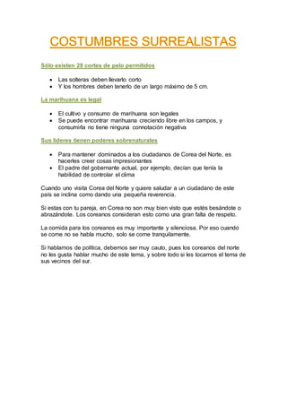 Sólo existen 28 cortes de pelo permitidos
 Las solteras deben llevarlo corto
 Y los hombres deben tenerlo de un largo máximo de 5 cm.
La marihuana es legal
 El cultivo y consumo de marihuana son legales
 Se puede encontrar marihuana creciendo libre en los campos, y
consumirla no tiene ninguna connotación negativa
Sus líderes tienen poderes sobrenaturales
 Para mantener dominados a los ciudadanos de Corea del Norte, es
hacerles creer cosas impresionantes
 El padre del gobernante actual, por ejemplo, decían que tenía la
habilidad de controlar el clima
Cuando uno visita Corea del Norte y quiere saludar a un ciudadano de este
país se inclina como dando una pequeña reverencia.
Si estas con tu pareja, en Corea no son muy bien visto que estés besándote o
abrazándote. Los coreanos consideran esto como una gran falta de respeto.
La comida para los coreanos es muy importante y silenciosa. Por eso cuando
se come no se habla mucho, solo se come tranquilamente.
Si hablamos de política, debemos ser muy cauto, pues los coreanos del norte
no les gusta hablar mucho de este tema, y sobre todo si les tocamos el tema de
sus vecinos del sur.
 