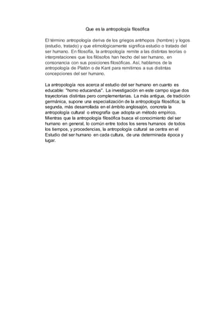 Que es la antropología filosófica
El término antropología deriva de los griegos antrhopos (hombre) y logos
(estudio, tratado) y que etimológicamente significa estudio o tratado del
ser humano. En filosofía, la antropología remite a las distintas teorías o
interpretaciones que los filósofos han hecho del ser humano, en
consonancia con sus posiciones filosóficas. Así, hablamos de la
antropología de Platón o de Kant para remitirnos a sus distintas
concepciones del ser humano.
La antropología nos acerca al estudio del ser humano en cuanto es
educable: "homo educandus". La investigación en este campo sigue dos
trayectorias distintas pero complementarias. La más antigua, de tradición
germánica, supone una especialización de la antropología filosófica; la
segunda, más desarrollada en el ámbito anglosajón, concreta la
antropología cultural o etnografía que adopta un método empírico.
Mientras que la antropología filosófica busca el conocimiento del ser
humano en general, lo común entre todos los seres humanos de todos
los tiempos, y procedencias, la antropología cultural se centra en el
Estudio del ser humano en cada cultura, de una determinada época y
lugar.
 