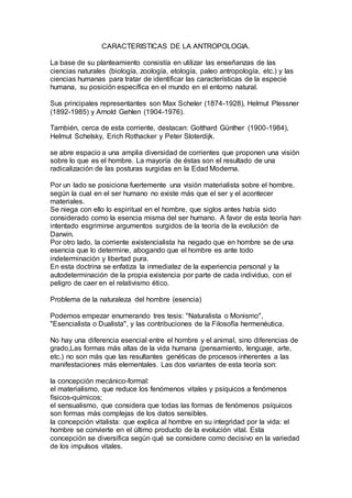 CARACTERISTICAS DE LA ANTROPOLOGIA.
La base de su planteamiento consistía en utilizar las enseñanzas de las
ciencias naturales (biología, zoología, etología, paleo antropología, etc.) y las
ciencias humanas para tratar de identificar las características de la especie
humana, su posición específica en el mundo en el entorno natural.
Sus principales representantes son Max Scheler (1874-1928), Helmut Plessner
(1892-1985) y Arnold Gehlen (1904-1976).
También, cerca de esta corriente, destacan: Gotthard Günther (1900-1984),
Helmut Schelsky, Erich Rothacker y Peter Sloterdijk.
se abre espacio a una amplia diversidad de corrientes que proponen una visión
sobre lo que es el hombre. La mayoría de éstas son el resultado de una
radicalización de las posturas surgidas en la Edad Moderna.
Por un lado se posiciona fuertemente una visión materialista sobre el hombre,
según la cual en el ser humano no existe más que el ser y el acontecer
materiales.
Se niega con ello lo espiritual en el hombre, que siglos antes había sido
considerado como la esencia misma del ser humano. A favor de esta teoría han
intentado esgrimirse argumentos surgidos de la teoría de la evolución de
Darwin.
Por otro lado, la corriente existencialista ha negado que en hombre se de una
esencia que lo determine, abogando que el hombre es ante todo
indeterminación y libertad pura.
En esta doctrina se enfatiza la inmediatez de la experiencia personal y la
autodeterminación de la propia existencia por parte de cada individuo, con el
peligro de caer en el relativismo ético.
Problema de la naturaleza del hombre (esencia)
Podemos empezar enumerando tres tesis: "Naturalista o Monismo",
"Esencialista o Dualista", y las contribuciones de la Filosofía hermenéutica.
No hay una diferencia esencial entre el hombre y el animal, sino diferencias de
grado,Las formas más altas de la vida humana (pensamiento, lenguaje, arte,
etc.) no son más que las resultantes genéticas de procesos inherentes a las
manifestaciones más elementales. Las dos variantes de esta teoría son:
la concepción mecánico-formal:
el materialismo, que reduce los fenómenos vitales y psíquicos a fenómenos
físicos-químicos;
el sensualismo, que considera que todas las formas de fenómenos psíquicos
son formas más complejas de los datos sensibles.
la concepción vitalista: que explica al hombre en su integridad por la vida: el
hombre se convierte en el último producto de la evolución vital. Esta
concepción se diversifica según qué se considere como decisivo en la variedad
de los impulsos vitales.
 