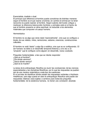 Esencialista, dualista o dual
El principio que diferencia al hombre puede concebirse de distintas maneras:
según el hombre es el que razona al animal, en cambio el animal por no tener
raciocinio no puede razonar al hombre. Según autores del mundo antiguo y
medieval, la diferencia básica entre hombres y animales está en el hecho de
que el hombre poseería un alma espiritual, no reducible a los elementos
materiales que componen el cuerpo humano.
Hermenéutica
El hombre no es algo que viene dado “esencialmente”, sino que se configura a
través de sus relatos, mitos, narraciones, saberes, creencias, construcciones
culturales.
El hombre no está “atado” a algo fijo o estático, sino que se va configurando. El
ser humano se debe a un desarrollo temporal (historia) y a la vez a un
“proyecto” que le configura como alguien en desarrollo, nunca acabado.
Preguntas fundamentales a las que se intenta responder
¿Qué es el hombre?
¿De dónde venimos?
¿Hacia dónde vamos?
¿Qué es la muerte?
La tarea de la antropología filosófica es reunir las conclusiones de las ciencias
especializadas y las disciplinas filosóficas, por lo que las respuestas se pueden
dar de una manera sistemática a este tipo de cuestiones.
En si se trata de identificar dónde existen las respuestas evidentes o hipótesis
metafísicas; pero algo queda en claro la antropologia filosofica solo puede dar
respuestas relativas osea sujetas a cambios pues todas las preguntas
fundamentales de la existencia humana, no tienen una conclusión absoluta
 