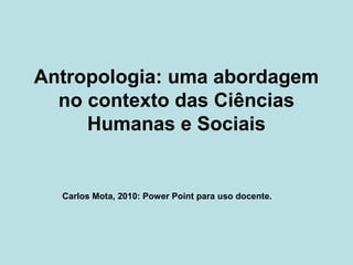 Antropologia: uma abordagem
no contexto das Ciências
Humanas e Sociais
Carlos Mota, 2010: Power Point para uso docente.
 
