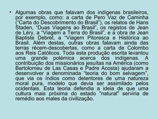 • Algumas obras que falavam dos indígenas brasileiros,
por exemplo, como: a carta de Pero Vaz de Caminha
(“Carta do Descobrimento do Brasil”), os relatos de Hans
Staden, “Duas Viagens ao Brasil”, os registos de Jean
de Léry, a “Viagem a Terra do Brasil”, e a obra de Jean
Baptiste Debret, a “Viagem Pitoresca e Histórica ao
Brasil. Além destas, outras obras falavam ainda das
terras récem-descobertas, como a carta de Colombo
aos Reis Católicos. Toda esta produção escrita levantou
uma grande polémica acerca dos indígenas. A
contribuição dos missionários jesuítas na América (como
Bartolomeu de Las Casas e Padre Acosta) ajudaram a
desenvolver a denominada “teoria do bom selvagem”,
que via os índios como detentores de uma natureza
moral pura, modelo que devia ser assimilado pelos
ocidentais. Esta teoria defendia a ideia de que uma
cultura mais próxima do estado "natural" serviria de
remédio aos males da civilização.
 