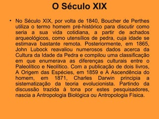 O Século XIX
• No Século XIX, por volta de 1840, Boucher de Perthes
utiliza o termo homem pré-histórico para discutir como
seria a sua vida cotidiana, a partir de achados
arqueológicos, como utensílios de pedra, cuja idade se
estimava bastante remota. Posteriormente, em 1865,
John Lubock reavaliou numerosos dados acerca da
Cultura da Idade da Pedra e compilou uma classificação
em que enumerava as diferenças culturais entre o
Paleolítico e Neolítico. Com a publicação de dois livros,
A Origem das Espécies, em 1859 e A Ascendência do
homem, em 1871, Charles Darwin principia a
sistematização da teoria evolucionista. Partindo da
discussão trazida à tona por estes pesquisadores,
nascia a Antropologia Biológica ou Antropologia Física.
 