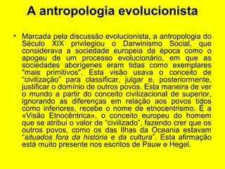 A antropologia evolucionista
• Marcada pela discussão evolucionista, a antropologia do
Século XIX privilegiou o Darwinismo Social, que
considerava a sociedade europeia da época como o
apogeu de um processo evolucionário, em que as
sociedades aborígenes eram tidas como exemplares
"mais primitivos". Esta visão usava o conceito de
“civilização” para classificar, julgar e, posteriormente,
justificar o domínio de outros povos. Esta maneira de ver
o mundo a partir do conceito civilizacional de superior,
ignorando as diferenças em relação aos povos tidos
como inferiores, recebe o nome de etnocentrismo. É a
«Visão Etnocêntrica», o conceito europeu do homem
que se atribui o valor de “civilizado”, fazendo crer que os
outros povos, como os das Ilhas da Oceania estavam
“situados fora da história e da cultura”. Esta afirmação
está muito presente nos escritos de Pauw e Hegel.
 