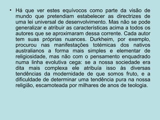• Há que ver estes equívocos como parte da visão de
mundo que pretendiam estabelecer as directrizes de
uma lei universal de desenvolvimento. Mas não se pode
generalizar e atribuir as características acima a todos os
autores que se aproximaram dessa corrente. Cada autor
tem suas próprias nuances. Durkheim, por exemplo,
procurou nas manifestações totémicas dos nativos
australianos a forma mais simples e elementar de
religiosidade, mas não com o pensamento enquadrado
numa linha evolutiva cega: se a nossa sociedade era
dita mais complexa ele atribuía isso às diversas
tendências da modernidade de que somos fruto, e a
dificuldade de determinar uma tendência pura na nossa
religião, escamoteada por milhares de anos de teologia.
 