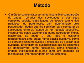 Método
• O método concentrava-se numa incansável comparação
de dados, retirados das sociedades e dos seus
contextos sociais, classificados de acordo com o tipo
(religioso, de parentesco, etc), determinado pelo
pesquisador, dados que lhe serviriam para comparar as
sociedades entre si, fixando-as num estádio específico,
inscrevendo estas experiências numa abordagem linear,
diacrónica, de modo a que todo o costume
representasse uma etapa numa escala evolutiva, como
se o próprio costume tivesse a finalidade de auxiliar esta
evolução. Entendiam os evolucionistas que os costumes
se demarcavam como substância, como finalidade,
origem, individualidade e não como um elemento do
tecido social, interdependente de seu contexto.
 
