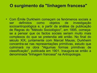 O surgimento da "linhagem francesa"
• Com Émile Durkheim começam os fenómenos sociais a
ser definidos como objetos de investigação
socioantropológica e, a partir da análise da publicação
de Regras do "Método Sociológico", em 1895, começa-
se a pensar que os factos sociais seriam muito mais
complexos do que se pretendia até então. No final do
século XIX, juntamente com Marcel Mauss, Durkheim
concentra-se nas representações primitivas, estudo que
culminará na obra "Algumas formas primitivas de
classificação", publicada em 1901. Inaugura-se então a
denominada "linhagem francesa" na Antropologia.
 
