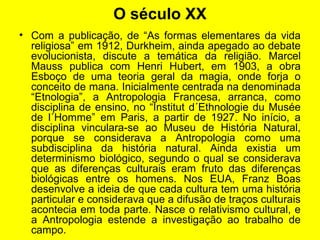 O século XX
• Com a publicação, de “As formas elementares da vida
religiosa” em 1912, Durkheim, ainda apegado ao debate
evolucionista, discute a temática da religião. Marcel
Mauss publica com Henri Hubert, em 1903, a obra
Esboço de uma teoria geral da magia, onde forja o
conceito de mana. Inicialmente centrada na denominada
“Etnologia”, a Antropologia Francesa, arranca, como
disciplina de ensino, no “Institut d´Ethnologie du Musée
de l´Homme” em Paris, a partir de 1927. No início, a
disciplina vinculara-se ao Museu de História Natural,
porque se considerava a Antropologia como uma
subdisciplina da história natural. Ainda existia um
determinismo biológico, segundo o qual se considerava
que as diferenças culturais eram fruto das diferenças
biológicas entre os homens. Nos EUA, Franz Boas
desenvolve a ideia de que cada cultura tem uma história
particular e considerava que a difusão de traços culturais
acontecia em toda parte. Nasce o relativismo cultural, e
a Antropologia estende a investigação ao trabalho de
campo.
 