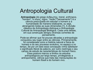 Antropologia Cultural
Antropologia (do grego άνθρωπος, transl. anthropos,
"homem", e λόγος, logos, "razão"/"pensamento") é a
ciência preocupada em estudar o homem e a
humanidade de maneira totalizante, ou seja,
abrangendo todas as suas dimensões [1]. A divisão
clássica da Antropologia distingue a Antropologia
Cultural da Antropologia Biológica. Cada uma destas,
em sua construção abrigou diversas correntes de
pensamento.
Pode-se afirmar que há poucas décadas a antropologia
conquistou seu lugar entre as ciências. Primeiramente,
foi considerada como a história natural e física do
homem e do seu processo evolutivo, no espaço e no
tempo. Se por um lado essa concepção vinha satisfazer
o significado literal da palavra, por outro restringia o seu
campo de estudo às características do homem físico.
Essa postura marcou e limitou os estudos
antropológicos por largo tempo, privilegiando a
antropometria, ciência que trata das mensurações do
homem fóssil e do homem vivo.
 