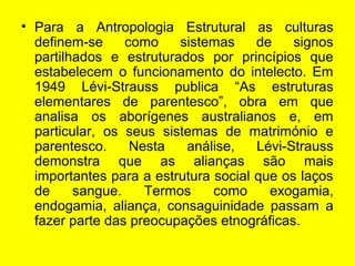 • Para a Antropologia Estrutural as culturas
definem-se como sistemas de signos
partilhados e estruturados por princípios que
estabelecem o funcionamento do intelecto. Em
1949 Lévi-Strauss publica “As estruturas
elementares de parentesco”, obra em que
analisa os aborígenes australianos e, em
particular, os seus sistemas de matrimónio e
parentesco. Nesta análise, Lévi-Strauss
demonstra que as alianças são mais
importantes para a estrutura social que os laços
de sangue. Termos como exogamia,
endogamia, aliança, consaguinidade passam a
fazer parte das preocupações etnográficas.
 