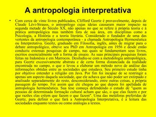 A antropologia interpretativa
• Com cerca de vinte livros publicados, Clifford Geertz é provavelmente, depois de
Claude Lévi-Strauss, o antropólogo cujas ideias causaram maior impacto na
segunda metade do Século XX, não apenas no que se refere à própria teoria e à
prática antropológica mas também fora de sua área, em disciplinas como a
Psicologia, a História e a teoria literária. Considerado o fundador de uma das
vertentes da antropologia contemporânea - a chamada Antropologia Hermenêutica
ou Interpretativa. Geertz, graduado em Filosofia, inglês, antes de migrar para o
debate antropológico, obteve seu PhD em Antropologia em 1956 e desde então
conduziu extensas pesquisas de campo, nas quais se fundamentam seus livros,
escritos essencialmente sob a forma de ensaio. As suas principais pesquisas foram
feitas na Indonésia e em Marrocos. Desiludiu-se com a metodologia antropológica,
para Geertz excessivamente abstrata e de certa forma distanciada da realidade
encontrada no campo, o que o levou a elaborar um método novo de análise das
informações obtidas entre as sociedades que estudava. Seu primeiro estudo tinha
por objetivo entender a religião em Java. Por fim foi incapaz de se restringir a
apenas um aspecto daquela sociedade, que ele achava que não poder ser extirpado e
analisado separadamente do resto, desconsiderando, entre outras coisas, a própria
passagem do tempo. Foi assim que ele chegou ao que depois foi apelidada de
antropologia hermenêutica. Sua tese começa defendendo o estudo de "quem as
pessoas de determinada formação cultural acham que são, o que elas fazem e por
que razões elas crêem que fazem o que fazem". Uma das metáforas preferidas de
Geertz, para definir o que fará a Antropologia Interpretativa, é a leitura das
sociedades enquanto textos ou como análogas a textos.
 