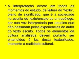 • A interpretação ocorre em todos os
momentos do estudo, da leitura do "texto",
pleno de significado, que é a sociedade
na escrita do texto/ensaio do antropólogo,
por sua vez interpretado por aqueles que
não passaram pelas experiências do autor
do texto escrito. Todos os elementos da
cultura analisada devem portanto ser
entendidos à luz desta textualidade,
imanente à realidade cultural.
 