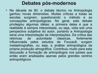 Debates pós-modernos
• Na década de 80, o debate téorico na Antropologia
ganhou novas dimensões. Muitas críticas a todas as
escolas surgiram, questionando o método e as
concepções antropológicas. No geral, este debate
privilegiou algumas idéias: a primeira delas é que a
realidade é sempre interpretada, ou seja, vista sob uma
perspectiva subjetiva do autor, portanto a Antropologia
seria uma interpretação de interpretações. Da crítica das
retóricas de autoridade clássicas, fortemente
influenciada pelos estudos de Foucault, surgem
metaetnografias, ou seja, a análise antropológica da
própria produção etnográfica. Contribuiu muito para esta
discussão a formação de antropólogos nos países que
então eram analisados apenas pelos grandes centros
antropológicos.
 
