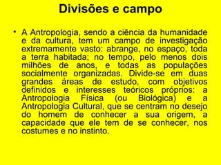 Divisões e campo
• A Antropologia, sendo a ciência da humanidade
e da cultura, tem um campo de investigação
extremamente vasto: abrange, no espaço, toda
a terra habitada; no tempo, pelo menos dois
milhões de anos, e todas as populações
socialmente organizadas. Divide-se em duas
grandes áreas de estudo, com objetivos
definidos e interesses teóricos próprios: a
Antropologia Física (ou Biológica) e a
Antropologia Cultural, que se centram no desejo
do homem de conhecer a sua origem, a
capacidade que ele tem de se conhecer, nos
costumes e no instinto.
 