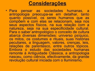 Considerações
• Para pensar as sociedades humanas, a
antropologia preocupa-se em detalhar, tanto
quanto possível, os seres humanos que as
compõem e com elas se relacionam, seja nos
seus aspectos físicos, na sua relação com a
natureza, seja na sua especificidade cultural.
Para o saber antropológico o conceito de cultura
abarca diversas dimensões: universo psíquico,
os mitos, os costumes e rituais, suas histórias
peculiares, a linguagem, valores, crenças, leis,
relações de parentesco, entre outros tópicos.
Embora o estudo das sociedades humanas
remonte à Antiguidade Clássica, a antropologia
nasceu, como ciência, efectivamente, da grande
revolução cultural iniciada com o Iluminismo.
 