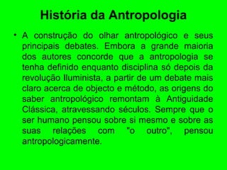 História da Antropologia
• A construção do olhar antropológico e seus
principais debates. Embora a grande maioria
dos autores concorde que a antropologia se
tenha definido enquanto disciplina só depois da
revolução Iluminista, a partir de um debate mais
claro acerca de objecto e método, as origens do
saber antropológico remontam à Antiguidade
Clássica, atravessando séculos. Sempre que o
ser humano pensou sobre si mesmo e sobre as
suas relações com "o outro", pensou
antropologicamente.
 