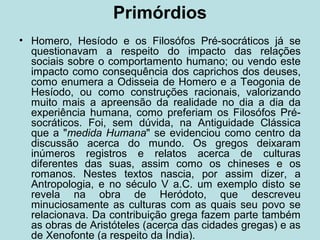 Primórdios
• Homero, Hesíodo e os Filosófos Pré-socráticos já se
questionavam a respeito do impacto das relações
sociais sobre o comportamento humano; ou vendo este
impacto como consequência dos caprichos dos deuses,
como enumera a Odisseia de Homero e a Teogonia de
Hesíodo, ou como construções racionais, valorizando
muito mais a apreensão da realidade no dia a dia da
experiência humana, como preferiam os Filosófos Pré-
socráticos. Foi, sem dúvida, na Antiguidade Clássica
que a "medida Humana" se evidenciou como centro da
discussão acerca do mundo. Os gregos deixaram
inúmeros registros e relatos acerca de culturas
diferentes das suas, assim como os chineses e os
romanos. Nestes textos nascia, por assim dizer, a
Antropologia, e no século V a.C. um exemplo disto se
revela na obra de Heródoto, que descreveu
minuciosamente as culturas com as quais seu povo se
relacionava. Da contribuição grega fazem parte também
as obras de Aristóteles (acerca das cidades gregas) e as
de Xenofonte (a respeito da Índia).
 