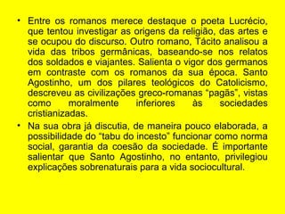 • Entre os romanos merece destaque o poeta Lucrécio,
que tentou investigar as origens da religião, das artes e
se ocupou do discurso. Outro romano, Tácito analisou a
vida das tribos germânicas, baseando-se nos relatos
dos soldados e viajantes. Salienta o vigor dos germanos
em contraste com os romanos da sua época. Santo
Agostinho, um dos pilares teológicos do Catolicismo,
descreveu as civilizações greco-romanas “pagãs”, vistas
como moralmente inferiores às sociedades
cristianizadas.
• Na sua obra já discutia, de maneira pouco elaborada, a
possibilidade do “tabu do incesto” funcionar como norma
social, garantia da coesão da sociedade. É importante
salientar que Santo Agostinho, no entanto, privilegiou
explicações sobrenaturais para a vida sociocultural.
 