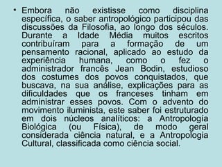 • Embora não existisse como disciplina
específica, o saber antropológico participou das
discussões da Filosofia, ao longo dos séculos.
Durante a Idade Média muitos escritos
contribuíram para a formação de um
pensamento racional, aplicado ao estudo da
experiência humana, como o fez o
administrador francês Jean Bodin, estudioso
dos costumes dos povos conquistados, que
buscava, na sua análise, explicações para as
dificuldades que os franceses tinham em
administrar esses povos. Com o advento do
movimento iluminista, este saber foi estruturado
em dois núcleos analíticos: a Antropología
Biológica (ou Física), de modo geral
considerada ciência natural, e a Antropologia
Cultural, classificada como ciência social.
 