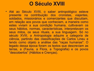 O Século XVIII
• Até ao Século XVIII, o saber antropológico esteve
presente na contribuição dos cronistas, viajantes,
soldados, missionários e comerciantes que discutiam,
em relação aos povos que conheciam, a maneira como
estes viviam a sua condição humana, cultivavam os
seus hábitos, normas, características, interpretavam os
seus mitos, os seus rituais, a sua linguagem. Só no
século XVIII, a Antropologia adquire a categoria de
ciência, partindo das classificações de Carlos Lineu e
tendo como objeto a análise das "raças humanas". O
legado dessa época foram os textos que descreviam as
terras, a (Fauna, a Flora, a Topografia) e os povos
“descobertos” (Hábitos e Crenças).
 