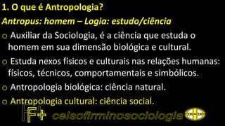 1. O que é Antropologia?
Antropus: homem – Logia: estudo/ciência
o Auxiliar da Sociologia, é a ciência que estuda o
homem em sua dimensão biológica e cultural.
o Estuda nexos físicos e culturais nas relações humanas:
físicos, técnicos, comportamentais e simbólicos.
o Antropologia biológica: ciência natural.
o Antropologia cultural: ciência social.
 