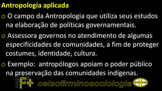 Antropologia aplicada
o O campo da Antropologia que utiliza seus estudos
na elaboração de políticas governamentais.
o Assessora governos no atendimento de algumas
especificidades de comunidades, a fim de proteger
costumes, identidade, cultura.
o Exemplo: antropólogos apoiam o poder público
na preservação das comunidades indígenas.
 