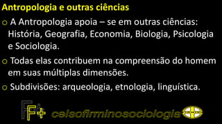 Antropologia e outras ciências
o A Antropologia apoia – se em outras ciências:
História, Geografia, Economia, Biologia, Psicologia
e Sociologia.
o Todas elas contribuem na compreensão do homem
em suas múltiplas dimensões.
o Subdivisões: arqueologia, etnologia, linguística.
 