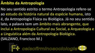 Âmbito da Antropologia
No seu sentido estrito o termo Antropologia refere-se
ao estudo da história natural da espécie humana, isto
é, da Antropologia Física ou Biológica. Já no seu sentido
lato, a palavra tem um âmbito mais abrangente, que
inclui a Antropologia Cultural ou Social, a Arqueologia e
a Linguística além da Antropologia Biológica.
(SALZANO, Francisco M.)
 