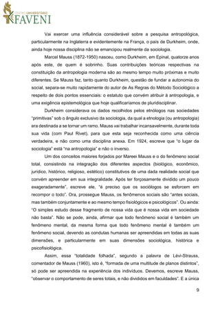 9
Vai exercer uma influência considerável sobre a pesquisa antropológica,
particularmente na Inglaterra e evidentemente na França, o país de Durkheim, onde,
ainda hoje nossa disciplina não se emancipou realmente da sociologia.
Marcel Mauss (1872-1950) nasceu, como Durkheim, em Epinal, quatorze anos
após este, de quem é sobrinho. Suas contribuições teóricas respectivas na
constituição da antropologia moderna são ao mesmo tempo muito próximas e muito
diferentes. Se Mauss faz, tanto quanto Durkheim, questão de fundar a autonomia do
social, separa-se muito rapidamente do autor de As Regras do Método Sociológico a
respeito de dois pontos essenciais: o estatuto que convém atribuir à antropologia, e
uma exigência epistemológica que hoje qualificaríamos de pluridisciplinar.
Durkheim considerava os dados recolhidos pelos etnólogos nas sociedades
“primitivas” sob o ângulo exclusivo da sociologia, da qual a etnologia (ou antropologia)
era destinada a se tornar um ramo. Mauss vai trabalhar incansavelmente, durante toda
sua vida (com Paul Rivet), para que esta seja reconhecida como uma ciência
verdadeira, e não como uma disciplina anexa. Em 1924, escreve que “o lugar da
sociologia” está “na antropologia” e não o inverso.
Um dos conceitos maiores forjados por Mareei Mauss e o do fenômeno social
total, consistindo na integração dos diferentes aspectos (biológico, econômico,
jurídico, histórico, religioso, estético) constitutivos de uma dada realidade social que
convém apreender em sua integralidade. Após ter forçosamente dividido um pouco
exageradamente”, escreve ele, “é preciso que os sociólogos se esforcem em
recompor o todo”. Ora, prossegue Mauss, os fenômenos sociais são “antes sociais,
mas também conjuntamente e ao mesmo tempo fisiológicos e psicológicos”. Ou ainda:
“O simples estudo desse fragmento de nossa vida que é nossa vida em sociedade
não basta”. Não se pode, ainda, afirmar que todo fenômeno social é também um
fenômeno mental, da mesma forma que todo fenômeno mental é também um
fenômeno social, devendo as condutas humanas ser apreendidas em todas as suas
dimensões, e particularmente em suas dimensões sociológica, histórica e
psicofisiológica.
Assim, essa “totalidade folhada”, segundo a palavra de Lévi-Strauss,
comentador de Mauss (1960), isto é, “formada de uma multitude de planos distintos”,
só pode ser apreendida na experiência dos indivíduos. Devemos, escreve Mauss,
“observar o comportamento de seres totais, e não divididos em faculdades”. E a única
 